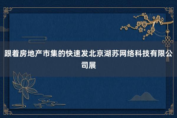 跟着房地产市集的快速发北京湖苏网络科技有限公司展